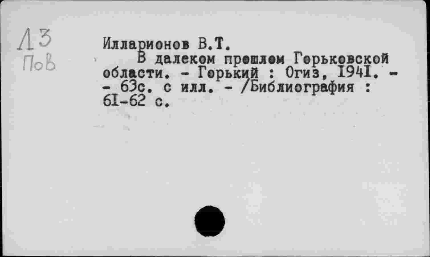 ﻿лз
ПоЬ
Илларионов ВЛ.
В далеком прошлом Горьковской области. - Горький : Огиз, 1941. -- 63с. с илл. - /Библиография : 61-62 с.